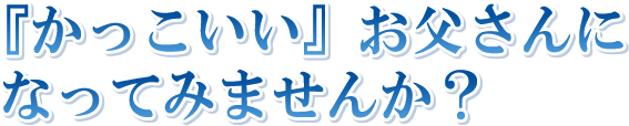 『かっこいい』お父さんになってみませんか?